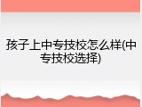 孩子上中专技校怎么样(中专技校选择)