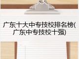 广东十大中专技校排名榜(广东中专技校十强)