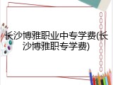 长沙博雅职业中专学费(长沙博雅职专学费)