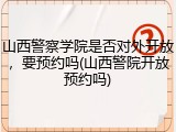 山西警察学院是否对外开放，要预约吗(山西警院开放预约吗)