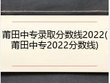 莆田中专录取分数线2022(莆田中专2022分数线)