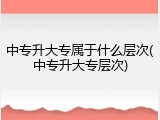 中专升大专属于什么层次(中专升大专层次)