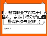 山西警官职业学院属于什么档次，专业排行分析(山西警院档次专业排行)