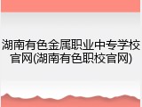 湖南有色金属职业中专学校官网(湖南有色职校官网)