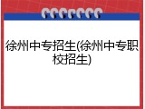 徐州中专招生(徐州中专职校招生)