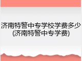 济南特警中专学校学费多少(济南特警中专学费)
