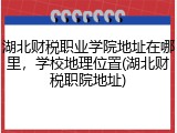湖北财税职业学院地址在哪里，学校地理位置(湖北财税职院地址)