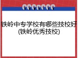 铁岭中专学校有哪些技校好(铁岭优秀技校)