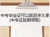 中专毕业证可以延迟多久拿(中专证延期领取)