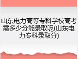 山东电力高等专科学校高考需多少分能录取呢(山东电力专科录取分)