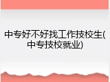 中专好不好找工作技校生(中专技校就业)