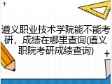 遵义职业技术学院能不能考研，成绩在哪里查询(遵义职院考研成绩查询)