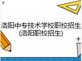 洛阳中专技术学校职校招生(洛阳职校招生)