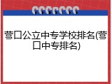 营口公立中专学校排名(营口中专排名)