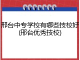 邢台中专学校有哪些技校好(邢台优秀技校)