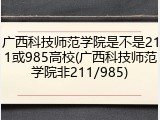 广西科技师范学院是不是211或985高校(广西科技师范学院非211/985)
