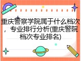 重庆警察学院属于什么档次，专业排行分析(重庆警院档次专业排名)