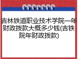 吉林铁道职业技术学院一年财政拨款大概多少钱(吉铁院年财政拨款)
