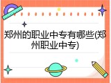 郑州的职业中专有哪些(郑州职业中专)