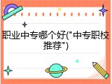 职业中专哪个好("中专职校推荐")