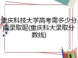 重庆科技大学高考需多少分能录取呢(重庆科大录取分数线)