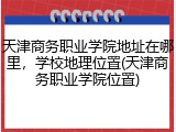 天津商务职业学院地址在哪里，学校地理位置(天津商务职业学院位置)