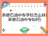 承德石油中专学校怎么样(承德石油中专如何)