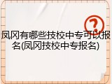 凤冈有哪些技校中专可以报名(凤冈技校中专报名)