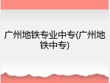 广州地铁专业中专(广州地铁中专)