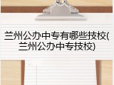 兰州公办中专有哪些技校(兰州公办中专技校)