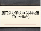 厦门公办学校中专排名(厦门中专排名)