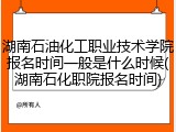 湖南石油化工职业技术学院报名时间一般是什么时候(湖南石化职院报名时间)