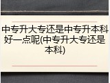 中专升大专还是中专升本科好一点呢(中专升大专还是本科)