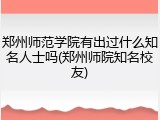 郑州师范学院有出过什么知名人士吗(郑州师院知名校友)