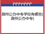 滁州公办中专学校有哪些(滁州公办中专)