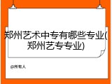 郑州艺术中专有哪些专业(郑州艺专专业)