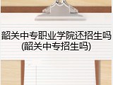 韶关中专职业学院还招生吗(韶关中专招生吗)