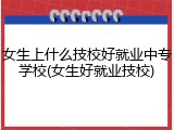 女生上什么技校好就业中专学校(女生好就业技校)