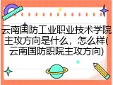 云南国防工业职业技术学院主攻方向是什么，怎么样(云南国防职院主攻方向)