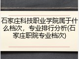 石家庄科技职业学院属于什么档次，专业排行分析(石家庄职院专业档次)