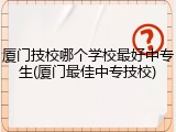 厦门技校哪个学校最好中专生(厦门最佳中专技校)