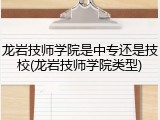龙岩技师学院是中专还是技校(龙岩技师学院类型)