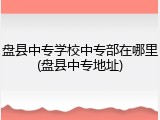 盘县中专学校中专部在哪里(盘县中专地址)