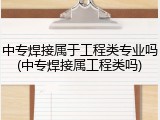 中专焊接属于工程类专业吗(中专焊接属工程类吗)