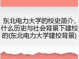 东北电力大学的校史简介，什么历史与社会背景下建校的(东北电力大学建校背景)