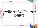 中专毕业什么水平(中专学历层次)