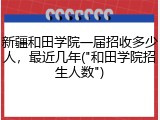 新疆和田学院一届招收多少人，最近几年("和田学院招生人数")