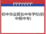初中毕业报名中专学校(初中报中专)