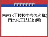 南京化工技校中专怎么样(南京化工技校如何)