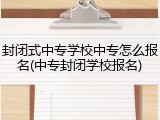 封闭式中专学校中专怎么报名(中专封闭学校报名)